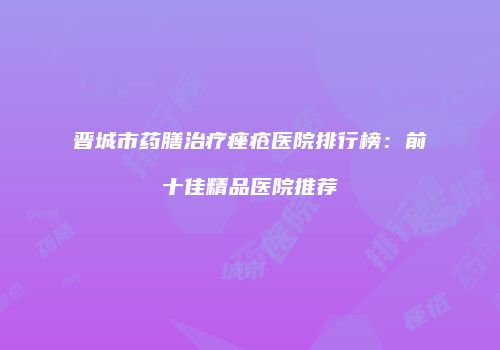 晋城市药膳治疗痤疮医院排行榜：前十佳精品医院推荐