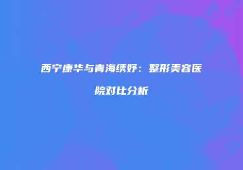 西宁康华与青海绣妤：整形美容医院对比分析