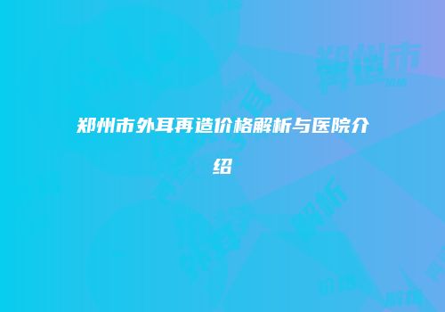 郑州市外耳再造价格解析与医院介绍