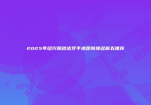 2025年绍兴喷砂洁牙手术医院排名前五推荐