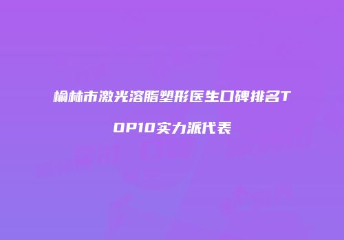 榆林市激光溶脂塑形医生口碑排名TOP10实力派代表