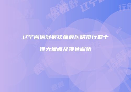 辽宁省倍舒痕祛疤痕医院排行前十佳大盘点及特色解析