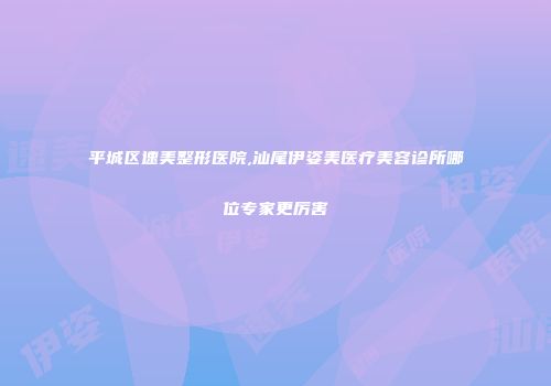 平城区速美整形医院,汕尾伊姿美医疗美容诊所哪位专家更厉害