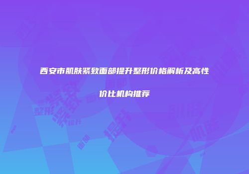 西安市肌肤紧致面部提升整形价格解析及高性价比机构推荐