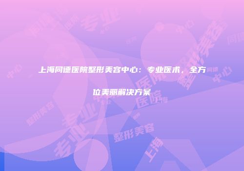 上海同德医院整形美容中心：专业医术，全方位美丽解决方案