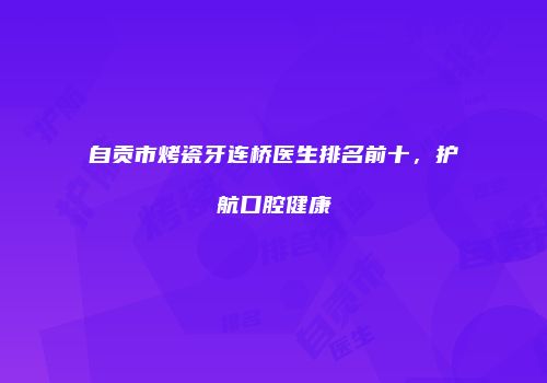 自贡市烤瓷牙连桥医生排名前十，护航口腔健康
