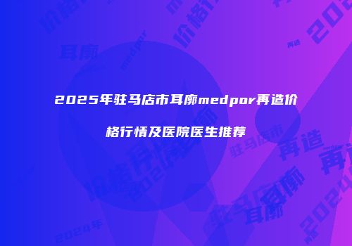 2025年驻马店市耳廓medpor再造价格行情及医院医生推荐