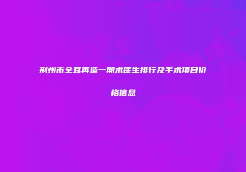荆州市全耳再造一期术医生排行及手术项目价格信息