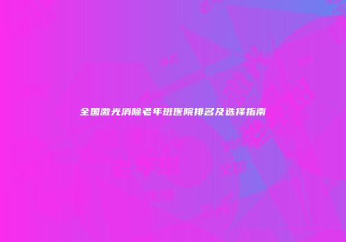 全国激光消除老年斑医院排名及选择指南