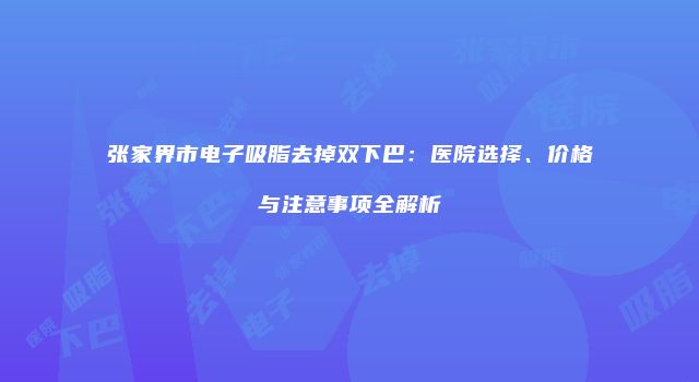 张家界市电子吸脂去掉双下巴：医院选择、价格与注意事项全解析