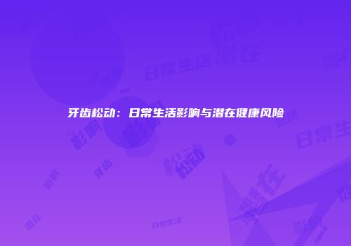 牙齿松动：日常生活影响与潜在健康风险