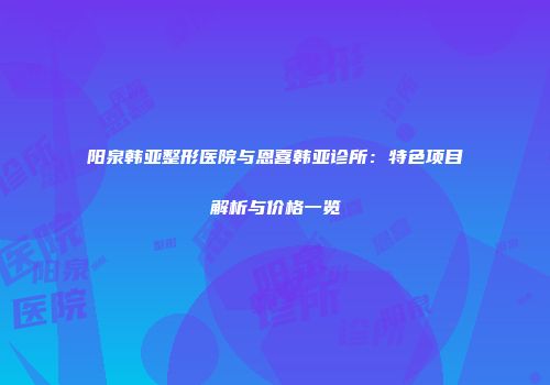 阳泉韩亚整形医院与恩喜韩亚诊所：特色项目解析与价格一览