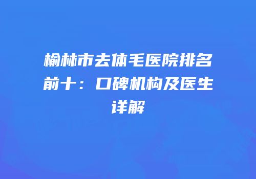 榆林市去体毛医院排名前十：口碑机构及医生详解