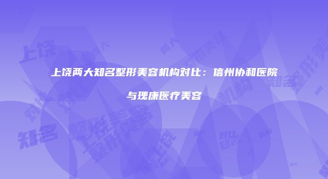 上饶两大知名整形美容机构对比：信州协和医院与瑰康医疗美容