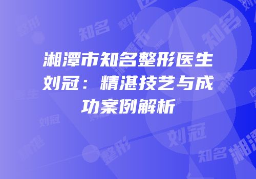湘潭市知名整形医生刘冠：精湛技艺与成功案例解析