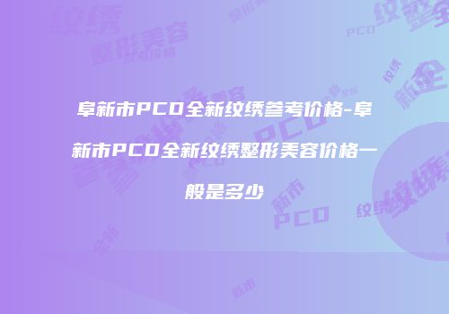 阜新市PCD全新纹绣参考价格-阜新市PCD全新纹绣整形美容价格一般是多少