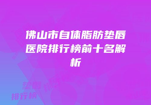 佛山市自体脂肪垫唇医院排行榜前十名解析