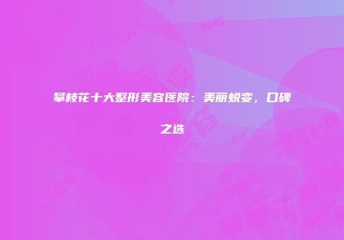 攀枝花十大整形美容医院：美丽蜕变，口碑之选