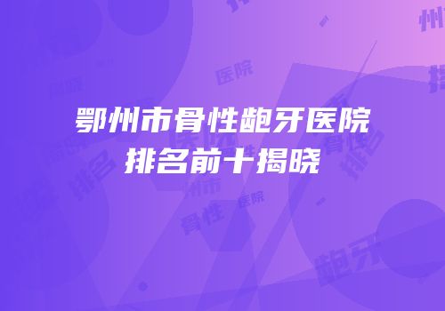 鄂州市骨性龅牙医院排名前十揭晓