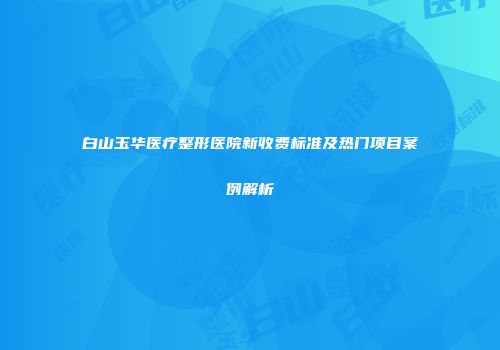 白山玉华医疗整形医院新收费标准及热门项目案例解析
