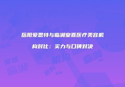 岳阳爱思特与临湘皇嘉医疗美容机构对比：实力与口碑对决