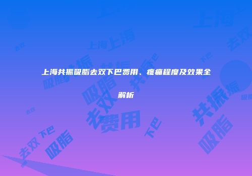 上海共振吸脂去双下巴费用、疼痛程度及效果全解析