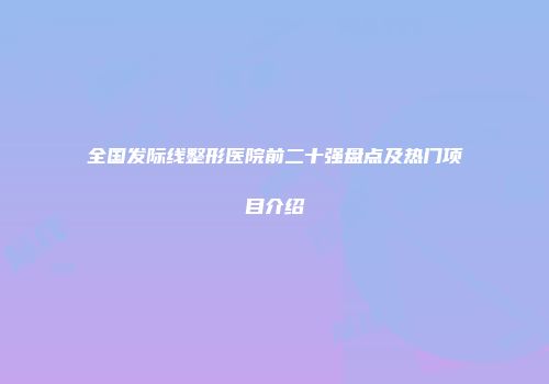 全国发际线整形医院前二十强盘点及热门项目介绍
