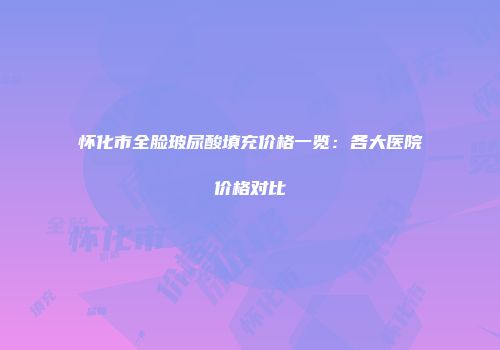 怀化市全脸玻尿酸填充价格一览：各大医院价格对比