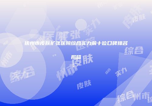 抚州市皮肤扩张医院综合实力前十位口碑排名揭晓