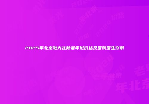 2025年北京激光祛除老年斑价格及医院医生详解