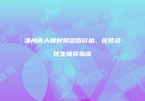 漳州市大腿射频溶脂价格、医院及医生推荐指南