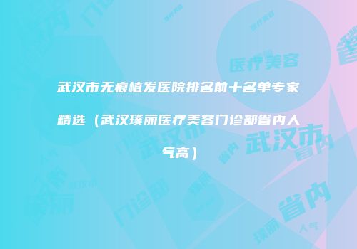 武汉市无痕植发医院排名前十名单专家精选（武汉璞丽医疗美容门诊部省内人气高）