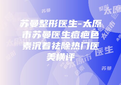 苏曼整形医生-太原市苏曼医生痘疤色素沉着祛除热门医美横评