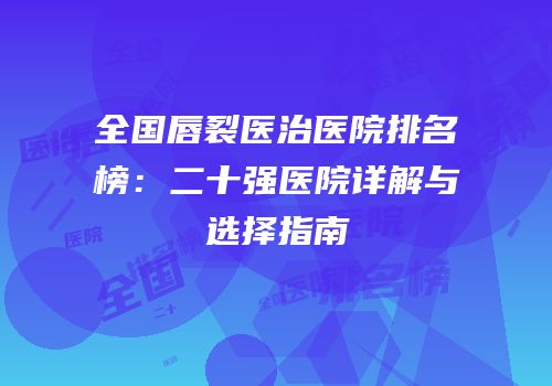 全国唇裂医治医院排名榜：二十强医院详解与选择指南
