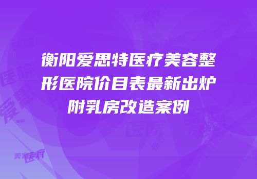 衡阳爱思特医疗美容整形医院价目表最新出炉附乳房改造案例