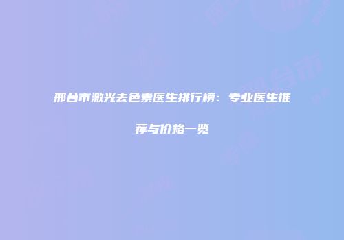 邢台市激光去色素医生排行榜：专业医生推荐与价格一览