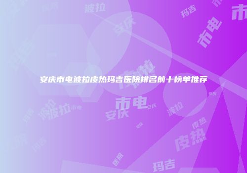 安庆市电波拉皮热玛吉医院排名前十榜单推荐