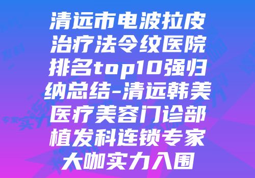 清远市电波拉皮治疗法令纹医院排名top10强归纳总结-清远韩美医疗美容门诊部植发科连锁专家大咖实力入围