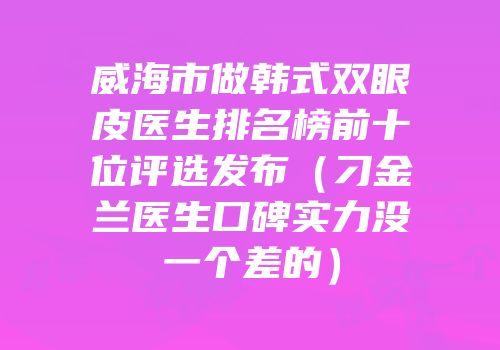威海市做韩式双眼皮医生排名榜前十位评选发布（刁金兰医生口碑实力没一个差的）