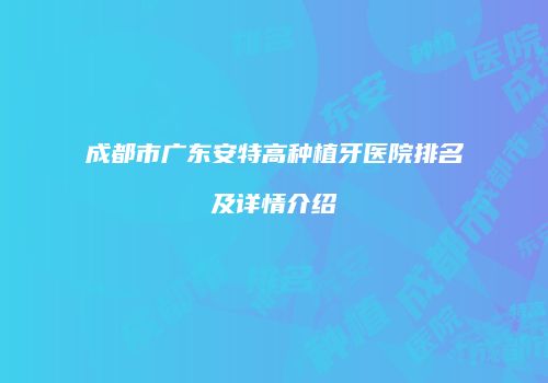 成都市广东安特高种植牙医院排名及详情介绍