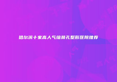 哈尔滨十家高人气缩鼻孔整形医院推荐