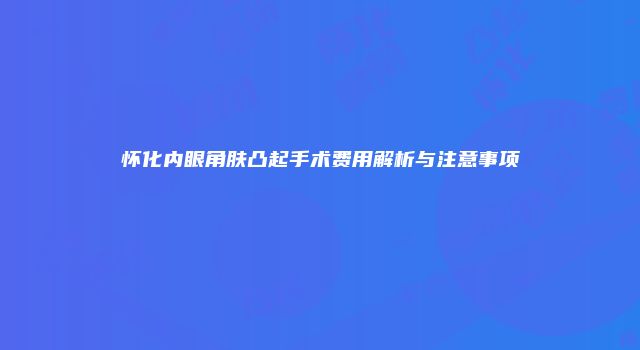 怀化内眼角肤凸起手术费用解析与注意事项