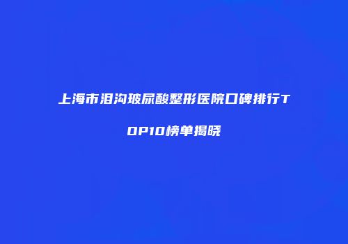 上海市泪沟玻尿酸整形医院口碑排行TOP10榜单揭晓