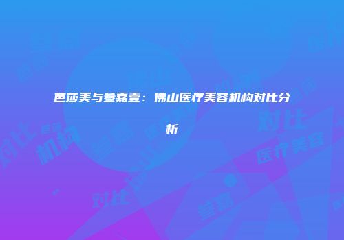芭莎美与叁嘉壹：佛山医疗美容机构对比分析