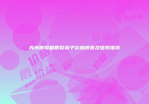 苏州市修复唇裂鼻子价格概览及医院推荐