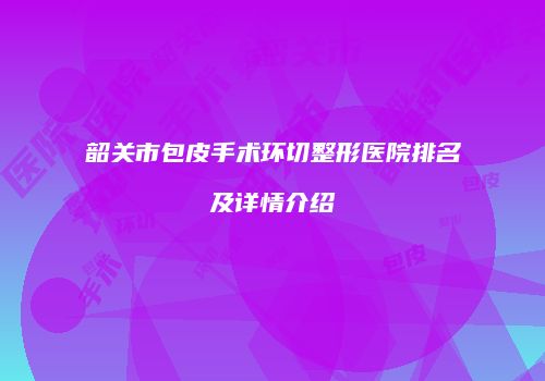 韶关市包皮手术环切整形医院排名及详情介绍