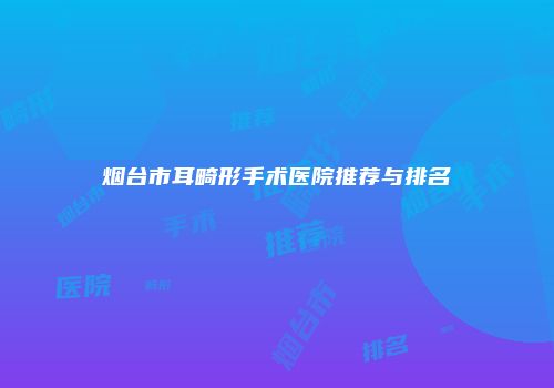 烟台市耳畸形手术医院推荐与排名