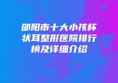 邵阳市十大小孩杯状耳整形医院排行榜及详细介绍