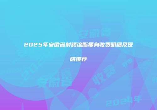 2025年安徽省射频溶脂瘦身收费明细及医院推荐