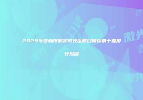 2025年吉林市脉冲激光医院口碑榜前十佳排行揭晓